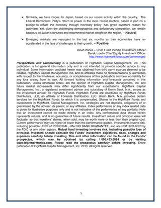  Similarly, we have hopes for Japan, based on our recent activity within the country. The
        Liberal Democratic Party’s return to power in the most recent election, based in part on a
        pledge to reflate the economy through monetary policy, has given investors reason for
        optimism. Yet, given the challenging demographics and deflationary competition, we remain
        cautious on Japan’s fortunes and recommend market weight on the region, – Neutral

      Emerging markets are resurgent in the last six months as their economies have re-
       accelerated in the face of challenges to their growth, – Positive

                                                David Wines – Chief Fixed Income Investment Officer
                                                       Derek Izuel – Chief Equity Investment Officer
                                                         http://www.highmarkfunds.com/commentary

Perspectives and Commentary is a publication of HighMark Capital Management, Inc. This
publication is for general information only and is not intended to provide specific advice to any
individual. Some information provided herein was obtained from third party sources deemed to be
reliable. HighMark Capital Management, Inc. and its affiliates make no representations or warranties
with respect to the timeliness, accuracy, or completeness of this publication and bear no liability for
any loss arising from its use. All forward looking information and forecasts contained in this
publication, unless otherwise noted, are the opinion of HighMark Capital Management, Inc. and
future market movements may differ significantly from our expectations. HighMark Capital
Management, Inc., a registered investment adviser and subsidiary of Union Bank, N.A., serves as
the investment adviser for HighMark Funds. HighMark Funds are distributed by HighMark Funds
Distributors, LLC, an affiliate of Foreside Distributors, LLC. Union Bank, N.A. provides certain
services for the HighMark Funds for which it is compensated. Shares in the HighMark Funds and
investments in HighMark Capital Management, Inc. strategies are not deposits, obligations of or
guaranteed by the adviser, its parent, or any affiliates. Index performance or any index related data
is given for illustrative purposes only and is not indicative of the performance of any portfolio. Note
that an investment cannot be made directly in an index. Any performance data shown herein
represents returns, and is no guarantee of future results. Investment return and principal value will
fluctuate, so that investors' shares, when sold, may be worth more or less than their original cost.
Current performance may be higher or lower than the performance quoted. Investments involve risk,
including possible LOSS of PRINCIPAL, offer NO BANK GUARANTEE, and are NOT INSURED by
the FDIC or any other agency. Mutual fund investing involves risk, including possible loss of
principal. Investors should consider the Funds' investment objectives, risks, charges and
expenses carefully before investing. This and other information can be found in the Funds'
prospectus, which may be obtained by calling 1.800.433.6884 or by visiting
www.highmarkfunds.com. Please read the prospectus carefully before investing. Entire
publication © HighMark Capital Management, Inc. 2013. All rights reserved.
 

 

  

 

 




                                                  5 
 
 