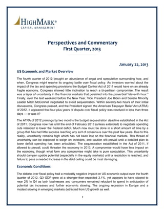 Perspectives and Commentary 
                                    First Quarter, 2013  
                                                                                                       
                                                                                                       

                                                                                January 22, 2013 
US Economic and Market Overview  
The fourth quarter of 2012 brought an abundance of angst and speculation surrounding how, and
when, Congress might resolve its ongoing battle over fiscal policy. As investors worried about the
impact of the tax and spending provisions the Budget Control Act of 2011 would have on an already
fragile economy, Congress showed little inclination to reach a bi-partisan compromise. The result
was a layer of uncertainty in the financial markets that persisted into the proverbial “eleventh hour.”
Finally, over the last weekend before the New Year, Vice President Joe Biden and Senate Minority
Leader Mitch McConnell negotiated to avoid sequestration. Within seventy-two hours of their initial
discussions, Congress passed, and the President signed, the American Taxpayer Relief Act (ATRA)
of 2012. It appeared that four plus years of dispute over fiscal policy was resolved in less than three
days --- or was it?

The ATRA of 2012 prolongs by two months the budget sequestration deadline established in the Act
of 2011. Congress now has until the end of February 2013 (unless extended) to negotiate spending
cuts intended to lower the Federal deficit. Much now must be done in a short amount of time by a
group that has had little success reaching any sort of consensus over the past few years. Due to this
reality, uncertainty remains high which has not been lost on the financial markets. This thread of
uncertainty can be expected to weigh on investors, and caution will prevail until a detailed plan to
lower deficit spending has been articulated. The sequestration established in the Act of 2011, if
allowed to prevail, could threaten the economy in 2013. A compromise would have less impact on
the economy, though what form any compromise might take is pure speculation. This uncertainty
should dampen upside potential (especially in the equity markets) until a resolution is reached, and
failure to pass a needed increase in the debt ceiling could be most damaging.

Economic Conditions 
The debate over fiscal policy had a modestly negative impact on US economic output over the fourth
quarter of 2012. Q3 GDP grew at a stronger-than-expected 3.1%, yet appears to have slowed to
near 2% in Q4 as both businesses and consumers remained reluctant to spend in anticipation of
potential tax increases and further economic slowing. The ongoing recession in Europe and a
modest slowing in emerging markets detracted from US growth as well.

                                                  1 
 
 