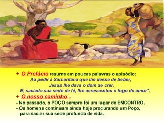 + O Prefácio resume em poucas palavras o episódio:
Ao pedir à Samaritana que lhe desse de beber,
Jesus lhe dava o dom de crer.
E, saciada sua sede de fé, lhe acrescentou o fogo do amor".
+ O nosso caminho...
- No passado, o POÇO sempre foi um lugar de ENCONTRO.
- Os homens continuam ainda hoje procurando um Poço,
para saciar sua sede profunda de vida.
 
