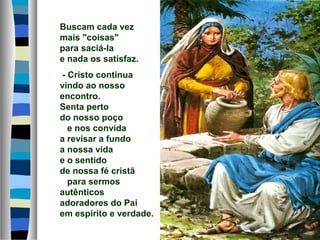 Buscam cada vez
mais "coisas"
para saciá-la
e nada os satisfaz.
- Cristo continua
vindo ao nosso
encontro.
Senta perto
do nosso poço
e nos convida
a revisar a fundo
a nossa vida
e o sentido
de nossa fé cristã
para sermos
autênticos
adoradores do Pai
em espírito e verdade.
 