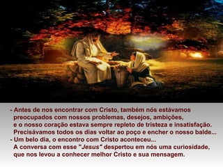 - Antes de nos encontrar com Cristo, também nós estávamos
preocupados com nossos problemas, desejos, ambições,
e o nosso coração estava sempre repleto de tristeza e insatisfação.
Precisávamos todos os dias voltar ao poço e encher o nosso balde...
- Um belo dia, o encontro com Cristo aconteceu...
A conversa com esse "Jesus" despertou em nós uma curiosidade,
que nos levou a conhecer melhor Cristo e sua mensagem.
 