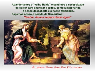 Abandonamos o "velho Balde" e sentimos a necessidade
de correr para anunciar a todos, como Missionários,
a nossa descoberta e a nossa felicidade...
Façamos nosso o pedido da Samaritana:
"Senhor, dá-nos sempre dessa água!"
Pe. Antônio Geraldo Dalla Costa CS - 23.03.2014
 