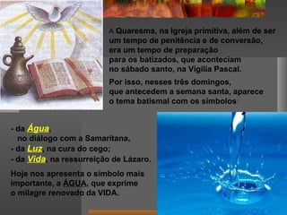 A Quaresma, na Igreja primitiva, além de ser
um tempo de penitência e de conversão,
era um tempo de preparação
para os batizados, que aconteciam
no sábado santo, na Vigília Pascal.
Por isso, nesses três domingos,
que antecedem a semana santa, aparece
o tema batismal com os símbolos:
- da Água,
no diálogo com a Samaritana,
- da Luz, na cura do cego;
- da Vida, na ressurreição de Lázaro.
Hoje nos apresenta o símbolo mais
importante, a ÁGUA, que exprime
o milagre renovado da VIDA.
 