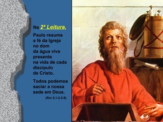 Na 2ª Leitura,
Paulo resume
a fé da Igreja
no dom
da água viva
presente
na vida de cada
discípulo
de Cristo.
Todos podemos
saciar a nossa
sede em Deus.
(Rm 5,1-2.5-8)
 