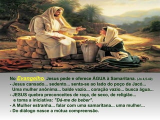 No Evangelho, Jesus pede e oferece ÁGUA à Samaritana. (Jo 4,5-42)
- Jesus cansado... sedento... senta-se ao lado do poço de Jacó...
Uma mulher anônima... balde vazio... coração vazio... busca água...
- JESUS quebra preconceitos de raça, de sexo, de religião...
e toma a iniciativa: "Dá-me de beber".
- A Mulher estranha... falar com uma samaritana... uma mulher...
- Do diálogo nasce a mútua compreensão.
 