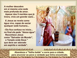 A mulher descobre
em si mesma uma sede
mais profunda de amor.
Apesar dos 5 maridos que já
tivera, vivia um grande vazio...
E Jesus se revela como
água viva, capaz de saciar
qualquer sede humana...
- Ela fica confusa no início...
no final ela pede "dessa água".
Reconhece Jesus
como "Salvador do Mundo",
o Templo onde Deus "
que deve ser adorado
em espírito e verdade".
Abandona o "Velho balde" e corre para a cidade,
para anunciar ao povo a verdade que tinha encontrado.
 