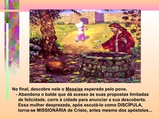 No final, descobre nele o Messias esperado pelo povo.
- Abandona o balde que dá acesso às suas propostas limitadas
de felicidade, corre à cidade para anunciar a sua descoberta.
Essa mulher desprezada, após escutá-lo como DISCÍPULA,
torna-se MISSIONÁRIA de Cristo, antes mesmo dos apóstolos...
 