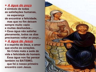 + A água do poço
é símbolo de todas
as satisfações humanas,
na esperança
de encontrar a felicidade,
mas que no fim deixam
sempre muito vazio
e muitas desilusões...
= Essa água não satisfaz
plenamente, todos os dias
precisamos voltar ao poço...
+ A água de Jesus
é o espírito de Deus, o amor
que enche os corações.
Só Cristo mata a sede de
vida e felicidade do homem.
Essa água nos faz pensar
também no BATISMO,
que foi o nosso primeiro
encontro com Jesus.
 