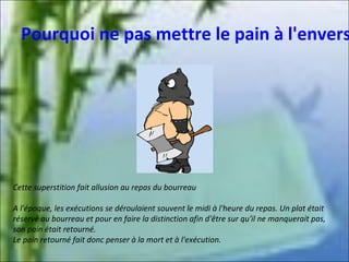 Pourquoi ne pas mettre le pain à l'envers

Cette superstition fait allusion au repas du bourreau
A l'époque, les exécutions se déroulaient souvent le midi à l'heure du repas. Un plat était
réservé au bourreau et pour en faire la distinction afin d'être sur qu'il ne manquerait pas,
son pain était retourné.
Le pain retourné fait donc penser à la mort et à l'exécution.

 