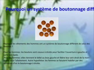 Pourquoi un système de boutonnage diff

Pourquoi les vêtements des hommes ont un système de boutonnage différent de celui des
femmes ?
Pour les hommes: les boutons sont cousus à droite pour faciliter l'ouverture à gauche et
sortir son épée.
Pour les femmes: elles tiennent le bébé au bras gauche et libère leur sein droit de la main
droite pour l'allaitement. Autre hypothèse: les femmes se faisaient habiller par des
servantes d'où le boutonnage à droite.

 
