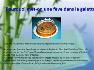 Pourquoi met-on une fève dans la galette

C'est une souvenir des fêtes anciennes où on tournait en dérision la société.
Au temps des Romains, l'épiphanie représentait la fête du Dieu Soleil (solstice d'hiver). On
tirait alors au sort un "roi" parmi les esclaves ou les condamnés à mort, comme si tout le
monde était au même rang d'égalité.
Au Moyen-Age la tradition se poursuit avec la fête des fous où les classes sociales
échangeaient leur rôles (domestiques et maîtres) et pendant laquelle un roi était nommé
en tirant une fève d'une galette. Il s'agissait alors d'une vraie fève.

 