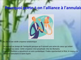 Pourquoi porte-t-on l'alliance à l'annulair

Au fait d'une vieille croyance anatomique
On pensait au temps de l'antiquité grecque qu'il existait une veine du coeur qui reliait
l'annulaire au coeur. Cette croyance s'est perpétuée chez les Romains.
Puis les Chrétiens y ajoutèrent un sens symbolique: l'index représentait le Père, le majeur le
Christ et l'annulaire le Saint Esprit.

 