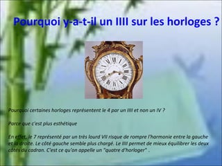 Pourquoi y-a-t-il un IIII sur les horloges ?

Pourquoi certaines horloges représentent le 4 par un IIII et non un IV ?
Parce que c'est plus esthétique
En effet, le 7 représenté par un très lourd VII risque de rompre l'harmonie entre la gauche
et la droite. Le côté gauche semble plus chargé. Le IIII permet de mieux équilibrer les deux
côtés du cadran. C'est ce qu'on appelle un "quatre d'horloger" .

 