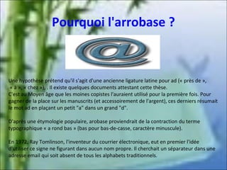 Pourquoi l'arrobase ?

Une hypothèse prétend qu'il s'agit d'une ancienne ligature latine pour ad (« près de »,
« à », « chez »), . Il existe quelques documents attestant cette thèse.
C'est au Moyen âge que les moines copistes l'auraient utilisé pour la première fois. Pour
gagner de la place sur les manuscrits (et accessoirement de l'argent), ces derniers résumait
le mot ad en plaçant un petit "a" dans un grand "d".
D'après une étymologie populaire, arobase proviendrait de la contraction du terme
typographique « a rond bas » (bas pour bas-de-casse, caractère minuscule).
En 1972, Ray Tomlinson, l'inventeur du courrier électronique, eut en premier l'idée
d'utiliser ce signe ne figurant dans aucun nom propre. Il cherchait un séparateur dans une
adresse email qui soit absent de tous les alphabets traditionnels.

 