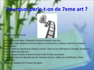 Pourquoi parle-t-on de 7eme art ?

En référence aux muses
En fait, il existait dans l'Antiquité 9 muses associées aux arts.
Plus tard, Hegel désigna les 6 arts majeurs: architecture, sculpture, peinture, musique,
danse, poésie.
Puis en 1920 on rajoutera le cinéma comme 7 ème art en 1920 grâce à Canudo, fondateur
de la Gazette des sept arts.
La télé occupe ensuite le 8eme art puis la BD à la 9eme position.
La 10 ème place est disputée par les créateurs de jeux vidéos, de modélismes, d'arts
numériques.
Bref, on a dépassé les 9 muses d'origine!

 