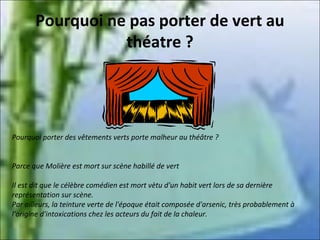 Pourquoi ne pas porter de vert au
théatre ?

Pourquoi porter des vêtements verts porte malheur au théâtre ?
Parce que Molière est mort sur scène habillé de vert
Il est dit que le célèbre comédien est mort vètu d'un habit vert lors de sa dernière
représentation sur scène.
Par ailleurs, la teinture verte de l'époque était composée d'arsenic, très probablement à
l'origine d'intoxications chez les acteurs du fait de la chaleur.

 
