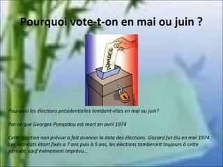 Pourquoi vote-t-on en mai ou juin ?

Pourquoi les élections présidentielles tombent-elles en mai ou juin?
Par ce que Georges Pompidou est mort en avril 1974
Cette élection non prévue a fait avancer la date des élections. Giscard fut élu en mai 1974.
Les mandats étant fixés a 7 ans puis à 5 ans, les élections tomberont toujours à cette
période, sauf événement imprévu...

 