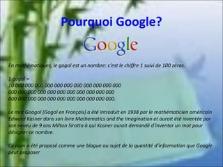 Pourquoi Google?
En mathématiques, le gogol est un nombre: c'est le chiffre 1 suivi de 100 zéros.
1 gogol =
10 000 000 000 000 000 000 000 000 000 000 000
000 000 000 000 000 000 000 000 000 000 000
000 000 000 000 000 000 000 000 000 000 000.
Le mot Googol (Gogol en Français) a été introduit en 1938 par le mathématicien américain
Edward Kasner dans son livre Mathematics and the Imagination et aurait été inventée par
son neveu de 9 ans Milton Sirotta à qui Kasner aurait demandé d'inventer un mot pour
désigner ce nombre.
Ce nom a été proposé comme une blague au sujet de la quantité d’information que Google
peut proposer

 