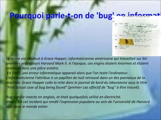 Pourquoi parle-t-on de 'bug' en informati

Le terme est attribué à Grace Hopper, informaticienne américaine qui travaillait sur les
premiers ordinateurs Harvard Mark II. A l'époque, ces engins étaient énormes et étaient
contenus dans une pièce entière.
En 1947, une erreur informatique apparait alors que l'on teste l'ordinateur.
L'informaticienne l'attribue à un papillon de nuit retrouvé dans un des panneaux de la
machine. Grace Hopper colla la mite dans le journal de bord du laboratoire sous le titre
"First actual case of bug being found" (premier cas effectif de "bug" à être trouvé).
Bug signifie insecte en anglais, et était quelquefois utilisé en électricité.
Mais c'est cet incident qui rendit l'expression populaire au sein de l'université de Harvard
puis dans le monde entier.

 