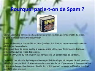 Pourquoi parle-t-on de Spam ?

Le mot Spam, qui consiste en l'envoie de courrier electronqiue indesirable, tient son
origine à un sketch des Monthy Python
SPAM est la contraction de SPiced hAM (jambon épicé) et est une marque déposée de
pâté de jambon en boite.
Cette nourriture de basse qualité a largement été utilisée par l'intendance des forces
armées US pour les repas des soldats.
Déjà en 1944, une BD fait allusion au Spam grâce à un personnage de soldat GI.
Ce sketch des Monthy Python parodie une publicité radiophonique pour SPAM, pendant
laquelle la marque était répétée de nombreuses fois. Le mot Spam envahit la conversation
et le menu d'un petit restaurant: d'où le lien entre spam et message indésirable employé
plus tard pour Internet.

 