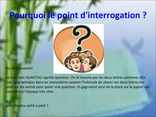 Pourquoi le point d'interrogation ?

Du latin quaestio
Le mot latin QUAESTIO signifie question. On le resume par les deux lettres extrèmes QO.
Les caligraphiqtes dans les monastères avaient l'habitude de placer ces deux lettres les
unes sur les autres pour poser une question. Ils gagnaient ainsi de la place sur le papier qui
coutaient à l'époque très cher.
q
o est devenu petit a petit ?

 