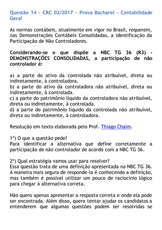 Questão 14 – CRC 02/2017 – Prova Bacharel – Contabilidade
Geral
As normas contábeis, atualmente em vigor no Brasil, requerem,
nas Demonstrações Contábeis Consolidadas, a identificação da
Participação de Não Controladores.
Considerando-se o que dispõe a NBC TG 36 (R3) –
DEMONSTRAÇÕES CONSOLIDADAS, a participação de não
controlador é:
a) a parte do ativo da controlada não atribuível, direta ou
indiretamente, à controladora.
b) a parte do ativo da controladora não atribuível, direta ou
indiretamente, à controlada.
c) a parte do patrimônio líquido da controladora não atribuível,
direta ou indiretamente, à controlada.
d) a parte do patrimônio líquido da controlada não atribuível,
direta ou indiretamente, à controladora.
Resolução em texto elaborada pelo Prof. Thiago Chaim.
1º) O que a questão pede?
Para identificar a alternativa que define corretamente a
participação de não controlador de acordo com a NBC TG 36.
2º) Qual estratégia vamos usar para resolver?
Essa questão trata de uma definição apresentada na NBC TG 36.
A maneira mais segura de responde-la é conhecendo a definição,
mas também é possível utilizar um pouco de raciocínio lógico
para chegar à alternativa correta.
Não quero apenas apresentar a resposta correta e onde ela pode
ser encontrada. Além disso, quero tentar ajudar os candidatos a
entenderem que algumas questões podem ser resolvidas se
 