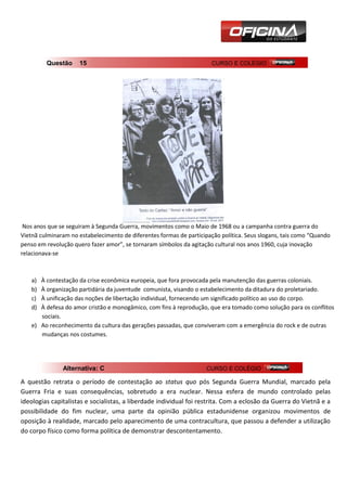 Questão     15                                               CURSO E COLÉGIO




 Nos anos que se seguiram à Segunda Guerra, movimentos como o Maio de 1968 ou a campanha contra guerra do
Vietnã culminaram no estabelecimento de diferentes formas de participação política. Seus slogans, tais como “Quando
penso em revolução quero fazer amor”, se tornaram símbolos da agitação cultural nos anos 1960, cuja inovação
relacionava-se



    a) À contestação da crise econômica europeia, que fora provocada pela manutenção das guerras coloniais.
    b) À organização partidária da juventude comunista, visando o estabelecimento da ditadura do proletariado.
    c) À unificação das noções de libertação individual, fornecendo um significado político ao uso do corpo.
    d) À defesa do amor cristão e monogâmico, com fins à reprodução, que era tomado como solução para os conflitos
       sociais.
    e) Ao reconhecimento da cultura das gerações passadas, que conviveram com a emergência do rock e de outras
       mudanças nos costumes.




               Alternativa: C                                        CURSO E COLÉGIO

A questão retrata o período de contestação ao status quo pós Segunda Guerra Mundial, marcado pela
Guerra Fria e suas consequências, sobretudo a era nuclear. Nessa esfera de mundo controlado pelas
ideologias capitalistas e socialistas, a liberdade individual foi restrita. Com a eclosão da Guerra do Vietnã e a
possibilidade do fim nuclear, uma parte da opinião pública estadunidense organizou movimentos de
oposição à realidade, marcado pelo aparecimento de uma contracultura, que passou a defender a utilização
do corpo físico como forma política de demonstrar descontentamento.
 