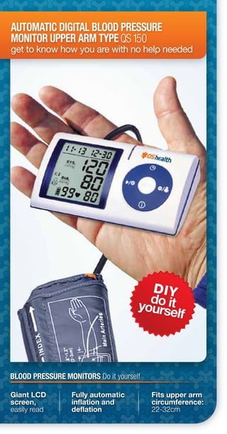 DIY
do ityourself
AUTOMATIC DIGITAL BLOOD PRESSURE
MONITOR UPPER ARM TYPE
get to know how you are with no help needed
QS150
Giant LCD
screen,
easily read
Fully automatic
inflation and
deflation
Fits upper arm
circumference:
22-32cm
BLOOD PRESSURE MONITORS Do it yourself
 