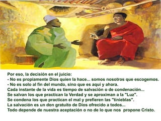 Por eso, la decisión en el juicio:
- No es propiamente Dios quien la hace... somos nosotros que escogemos.
- No es solo al fin del mundo, sino que es aquí y ahora.
Cada instante de la vida es tiempo de salvación o de condenación...
Se salvan los que practican la Verdad y se aproximan a la "Luz".
Se condena los que practican el mal y prefieren las "tinieblas".
La salvación es un don gratuito de Dios ofrecido a todos...
Todo depende de nuestra aceptación o no de lo que nos propone Cristo.
 