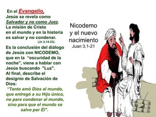 En el Evangelio,
Jesús se revela como
Salvador y no como Juez.
La misión de Cristo
en el mundo y en la historia
es salvar y no condenar.
(Jn 3,14-23).
Es la conclusión del diálogo
de Jesús con NICODEMO,
que en la “oscuridad de la
noche", viene a hablar con
Jesús buscando "Luz".
Al final, describe el
designio de Salvación de
Dios:
“Tanto amó Dios al mundo,
que entregó a su Hijo único,
no para condenar al mundo,
sino para que el mundo se
salve por Él".
Nicodemo
y el nuevo
nacimiento
Juan 3,1-21
 