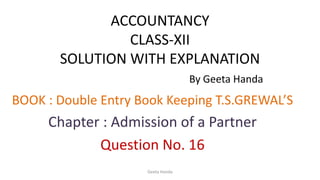 ACCOUNTANCY
CLASS-XII
SOLUTION WITH EXPLANATION
By Geeta Handa
BOOK : Double Entry Book Keeping T.S.GREWAL’S
Chapter : Admission of a Partner
Question No. 16
Geeta Handa
 