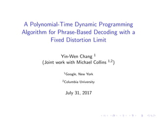 A Polynomial-Time Dynamic Programming
Algorithm for Phrase-Based Decoding with a
Fixed Distortion Limit
Yin-Wen Chang 1
(Joint work with Michael Collins 1,2)
1Google, New York
2Columbia University
July 31, 2017
 