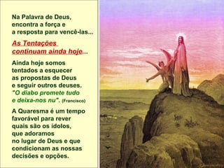 Na Palavra de Deus,
encontra a força e
a resposta para vencê-las...
As Tentações
continuam ainda hoje...
Ainda hoje somos
tentados a esquecer
as propostas de Deus
e seguir outros deuses.
"O diabo promete tudo
e deixa-nos nu". (Francisco)
A Quaresma é um tempo
favorável para rever
quais são os ídolos,
que adoramos
no lugar de Deus e que
condicionam as nossas
decisões e opções.
 