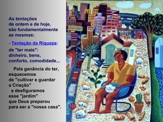 As tentações
de ontem e de hoje,
são fundamentalmente
as mesmas:
- Tentação da Riqueza:
de "ter mais":
dinheiro, bens,
conforto, comodidade...
Pela ganância do ter,
esquecemos
de "cultivar e guardar
a Criação"
e desfiguramos
esse "jardim"
que Deus preparou
para ser a "nossa casa".
 