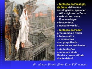 - Tentação do Prestígio,
da fama: Adoramos
ser elogiados, aparecer...
Até exigimos de Deus
sinais do seu amor:
E se o milagre
não acontece,
a nossa fé vacila!...
- Tentação do Poder:
procuramos o Poder
a todo custo e
o exercemos
com prepotência...
em todos os ambientes...
+ As tentações
continuam ainda...
Qual é a nossa atitude
diante delas?
Pe. Antônio Geraldo Dalla Costa CS - 05.03.2017
 