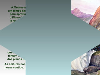 A Quaresma é
um tempo sagrado
para aprofundar
o Plano de Deus
e rever a nossa
vida cristã.
E nós somos
convidados
pelo Espírito
ao DESERTO
da Quaresma
para nos fortalecer
nas TENTAÇÕES,
que frequentemente
tentam nos afastar
dos planos de Deus.
As Leituras nos ajudam
nesse sentido...
 