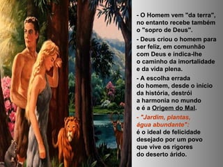 - O Homem vem "da terra",
no entanto recebe também
o "sopro de Deus".
- Deus criou o homem para
ser feliz, em comunhão
com Deus e indica-lhe
o caminho da imortalidade
e da vida plena.
- A escolha errada
do homem, desde o início
da história, destrói
a harmonia no mundo
e é a Origem do Mal.
- "Jardim, plantas,
água abundante":
é o ideal de felicidade
desejado por um povo
que vive os rigores
do deserto árido.
 