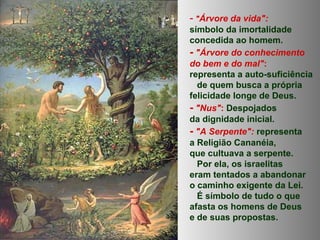 - "Árvore da vida":
símbolo da imortalidade
concedida ao homem.
- "Árvore do conhecimento
do bem e do mal":
representa a auto-suficiência
de quem busca a própria
felicidade longe de Deus.
- "Nus": Despojados
da dignidade inicial.
- "A Serpente": representa
a Religião Cananéia,
que cultuava a serpente.
Por ela, os israelitas
eram tentados a abandonar
o caminho exigente da Lei.
É símbolo de tudo o que
afasta os homens de Deus
e de suas propostas.
 