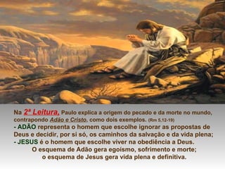 Na 2ª Leitura, Paulo explica a origem do pecado e da morte no mundo,
contrapondo Adão e Cristo, como dois exemplos. (Rm 5,12-19)
- ADÃO representa o homem que escolhe ignorar as propostas de
Deus e decidir, por si só, os caminhos da salvação e da vida plena;
- JESUS é o homem que escolhe viver na obediência a Deus.
O esquema de Adão gera egoísmo, sofrimento e morte;
o esquema de Jesus gera vida plena e definitiva.
 
