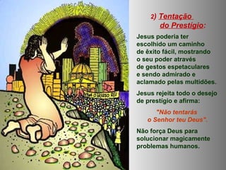 2) Tentação
do Prestígio:
Jesus poderia ter
escolhido um caminho
de êxito fácil, mostrando
o seu poder através
de gestos espetaculares
e sendo admirado e
aclamado pelas multidões.
Jesus rejeita todo o desejo
de prestígio e afirma:
"Não tentarás
o Senhor teu Deus".
Não força Deus para
solucionar magicamente
problemas humanos.
 