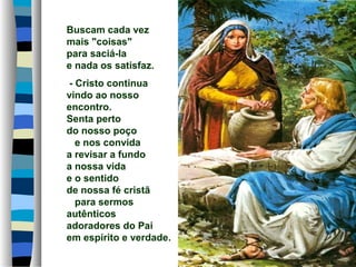 Buscam cada vez
mais "coisas"
para saciá-la
e nada os satisfaz.
- Cristo continua
vindo ao nosso
encontro.
Senta perto
do nosso poço
e nos convida
a revisar a fundo
a nossa vida
e o sentido
de nossa fé cristã
para sermos
autênticos
adoradores do Pai
em espírito e verdade.
 