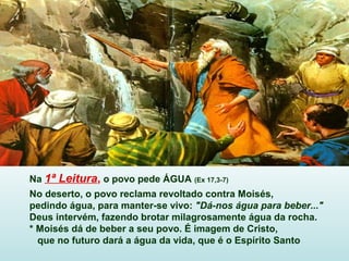 Na 1ª Leitura, o povo pede ÁGUA (Ex 17,3-7)
No deserto, o povo reclama revoltado contra Moisés,
pedindo água, para manter-se vivo: "Dá-nos água para beber..."
Deus intervém, fazendo brotar milagrosamente água da rocha.
* Moisés dá de beber a seu povo. É imagem de Cristo,
que no futuro dará a água da vida, que é o Espírito Santo
 
