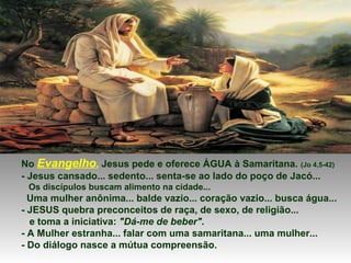 No Evangelho, Jesus pede e oferece ÁGUA à Samaritana. (Jo 4,5-42)
- Jesus cansado... sedento... senta-se ao lado do poço de Jacó...
Os discípulos buscam alimento na cidade...
Uma mulher anônima... balde vazio... coração vazio... busca água...
- JESUS quebra preconceitos de raça, de sexo, de religião...
e toma a iniciativa: "Dá-me de beber".
- A Mulher estranha... falar com uma samaritana... uma mulher...
- Do diálogo nasce a mútua compreensão.
 