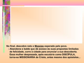No final, descobre nele o Messias esperado pelo povo.
- Abandona o balde que dá acesso às suas propostas limitadas
de felicidade, corre à cidade para anunciar a sua descoberta.
Essa mulher desprezada, após escutá-lo como DISCÍPULA,
torna-se MISSIONÁRIA de Cristo, antes mesmo dos apóstolos...
 