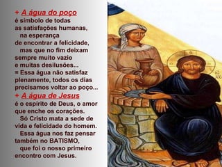 + A água do poço
é símbolo de todas
as satisfações humanas,
na esperança
de encontrar a felicidade,
mas que no fim deixam
sempre muito vazio
e muitas desilusões...
= Essa água não satisfaz
plenamente, todos os dias
precisamos voltar ao poço...
+ A água de Jesus
é o espírito de Deus, o amor
que enche os corações.
Só Cristo mata a sede de
vida e felicidade do homem.
Essa água nos faz pensar
também no BATISMO,
que foi o nosso primeiro
encontro com Jesus.
 