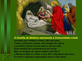 A Família de Betânia representa a Comunidade cristã,
formada por irmãos e irmãs, não tem pais...
Todos conhecem Jesus, são amigos de Jesus
e acolhem Jesus na sua casa e na sua vida.
Essa família faz a experiência da morte.
Mas os amigos de Jesus sabem que Ele é
a Ressurreição e a Vida, e que dá a vida plena aos seus.
A morte é apenas a passagem para a vida plena.
 