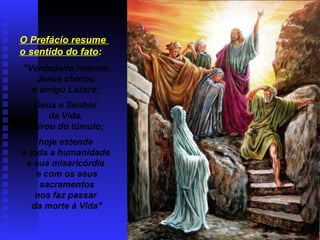 O Prefácio resume
o sentido do fato:
"Verdadeiro homem,
Jesus chorou
o amigo Lázaro;
Deus e Senhor
da Vida,
o tirou do túmulo;
hoje estende
a toda a humanidade
a sua misericórdia
e com os seus
sacramentos
nos faz passar
da morte à Vida"
 