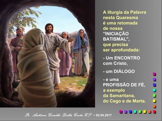 A liturgia da Palavra
nesta Quaresma
é uma retomada
de nossa
"INICIAÇÃO
BATISMAL",
que precisa
ser aprofundada:
- Um ENCONTRO
com Cristo,
- um DIÁLOGO
- e uma
PROFISSÃO DE FÉ,
a exemplo
da Samaritana,
do Cego e de Marta.
Pe. Antônio Geraldo Dalla Costa CS - 02.04.2017
 