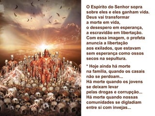 O Espírito do Senhor sopra
sobre eles e eles ganham vida.
Deus vai transformar
a morte em vida,
o desespero em esperança,
a escravidão em libertação.
Com essa imagem, o profeta
anuncia a libertação
aos exilados, que estavam
sem esperança como ossos
secos na sepultura.
* Hoje ainda há morte
na família, quando os casais
não se perdoam...
Há morte quando os jovens
se deixam levar
pelas drogas e corrupção...
Há morte quando nossas
comunidades se digladiam
entre si com invejas...
 