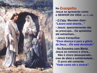 No Evangelho,
Jesus se apresenta como
o SENHOR DA VIDA. (Jo 11,1-45)
- O Fato: Mandam dizer:
"Lázaro está doente..."
- Jesus: aparentemente não
se preocupa... Os apóstolos
até estranham...
- Jesus tranquiliza:
"Essa doença é para a glória
de Deus... Ele está dormindo"
- No Encontro com Marta,
Jesus se comove e chora...
Não é choro desesperado...
mas de afeto e solidariedade...
O povo até comenta:
"Vede como ele o amava".
 